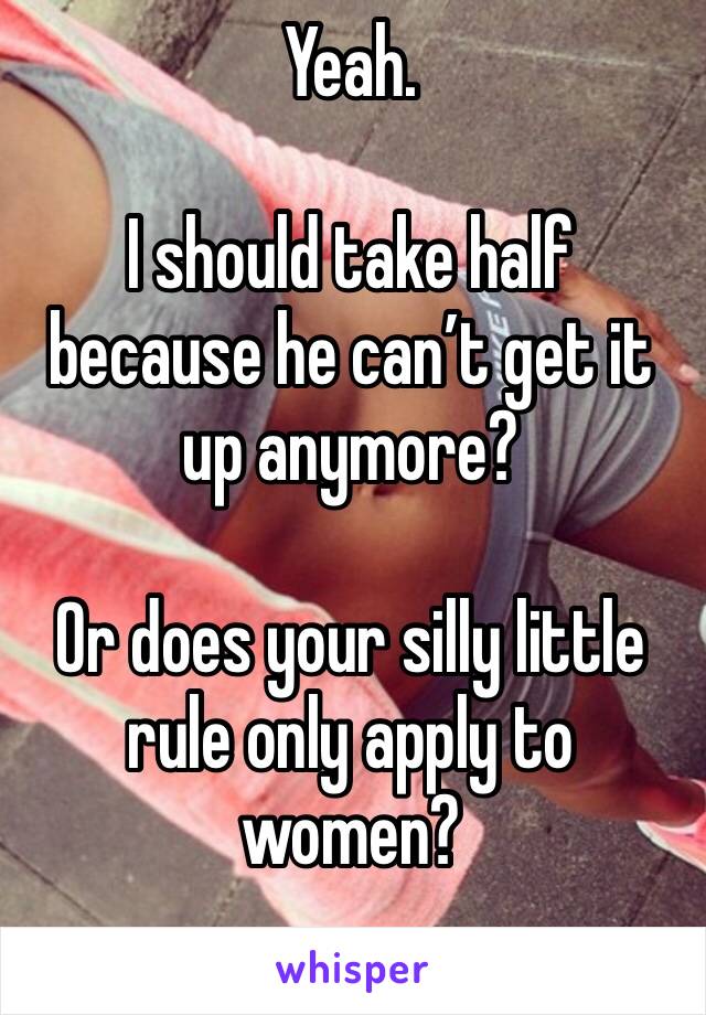 Yeah. 

I should take half because he can’t get it up anymore? 

Or does your silly little rule only apply to women?
