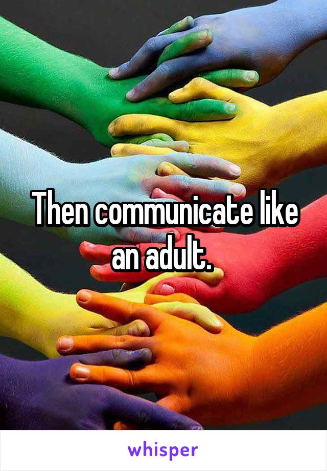 Then communicate like an adult. 