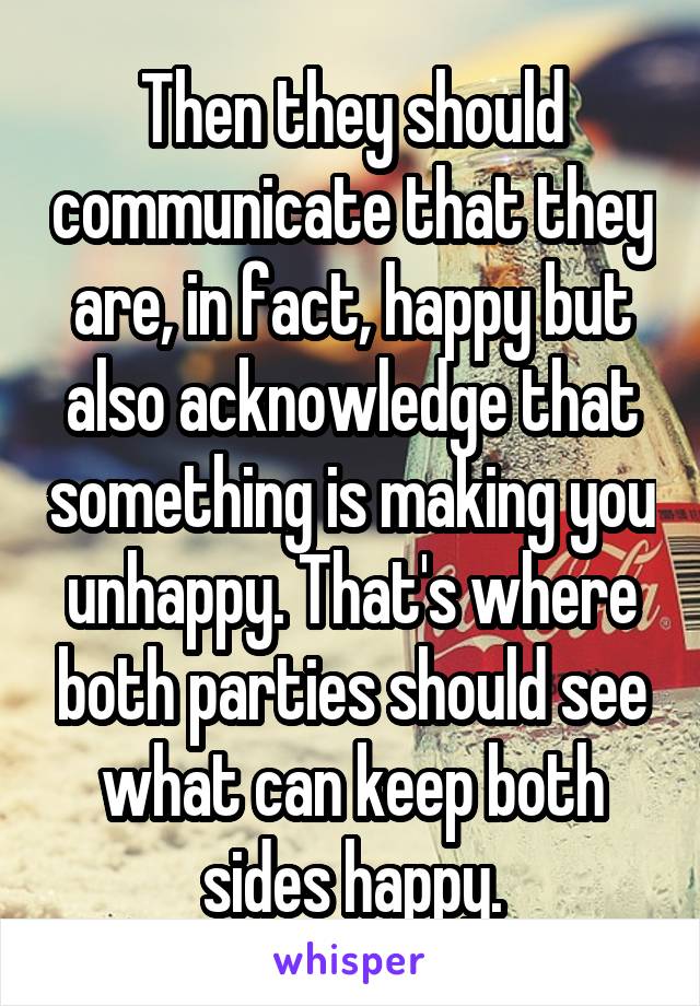 Then they should communicate that they are, in fact, happy but also acknowledge that something is making you unhappy. That's where both parties should see what can keep both sides happy.