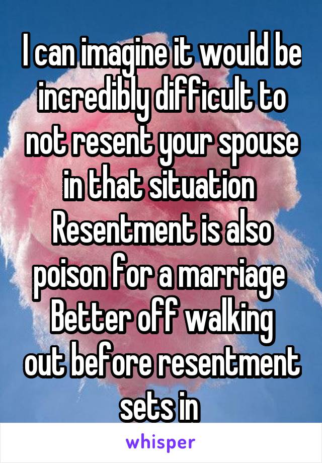 I can imagine it would be incredibly difficult to not resent your spouse in that situation 
Resentment is also poison for a marriage 
Better off walking out before resentment sets in 