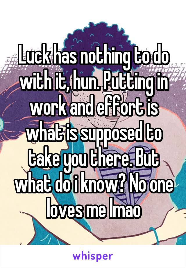 Luck has nothing to do with it, hun. Putting in work and effort is what is supposed to take you there. But what do i know? No one loves me lmao