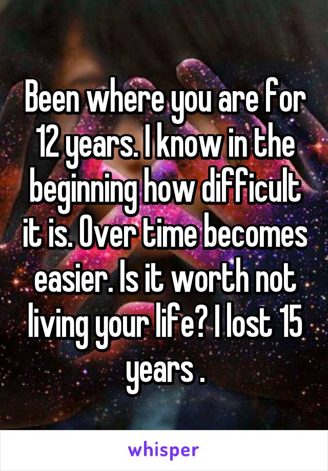 Been where you are for 12 years. I know in the beginning how difficult it is. Over time becomes easier. Is it worth not living your life? I lost 15 years .