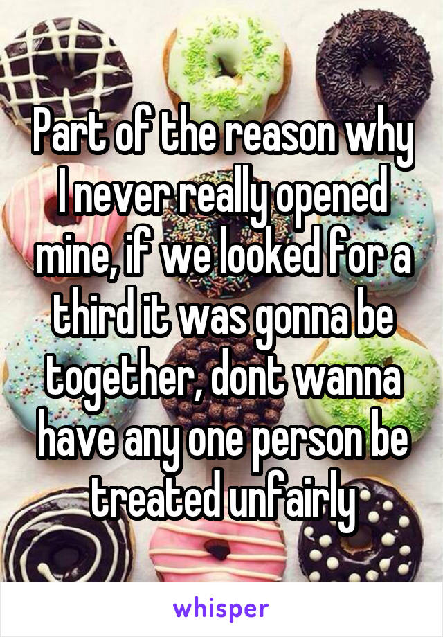 Part of the reason why I never really opened mine, if we looked for a third it was gonna be together, dont wanna have any one person be treated unfairly