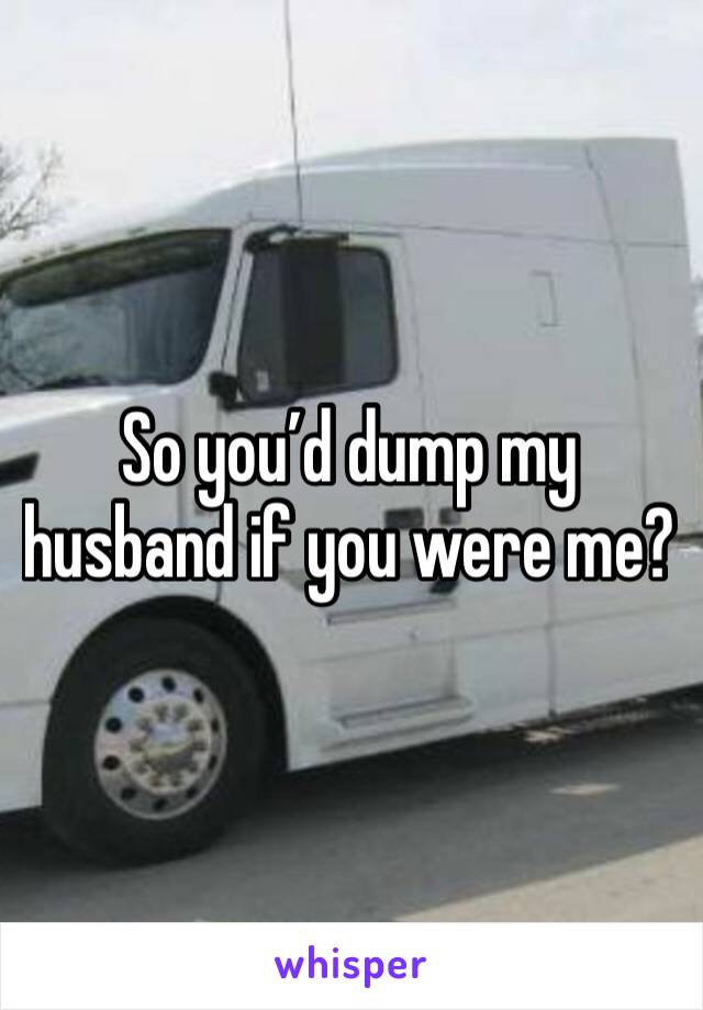 So you’d dump my husband if you were me?