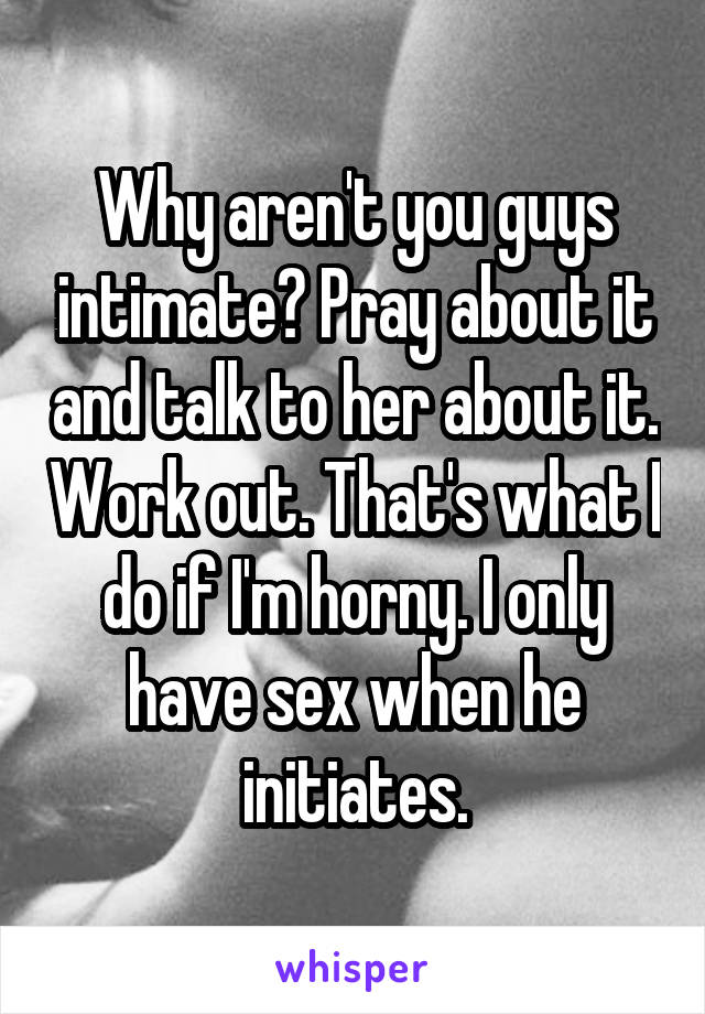 Why aren't you guys intimate? Pray about it and talk to her about it. Work out. That's what I do if I'm horny. I only have sex when he initiates.