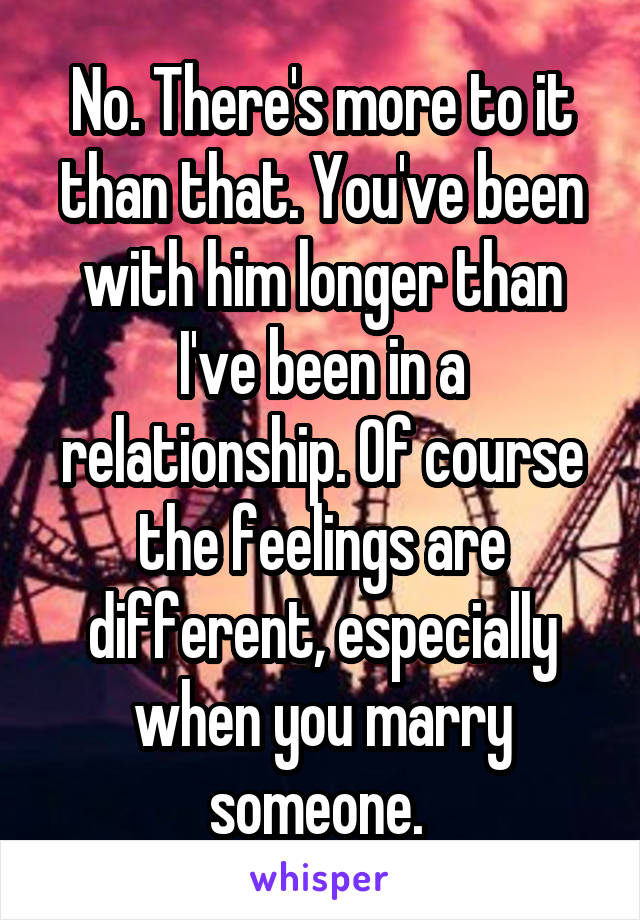 No. There's more to it than that. You've been with him longer than I've been in a relationship. Of course the feelings are different, especially when you marry someone. 