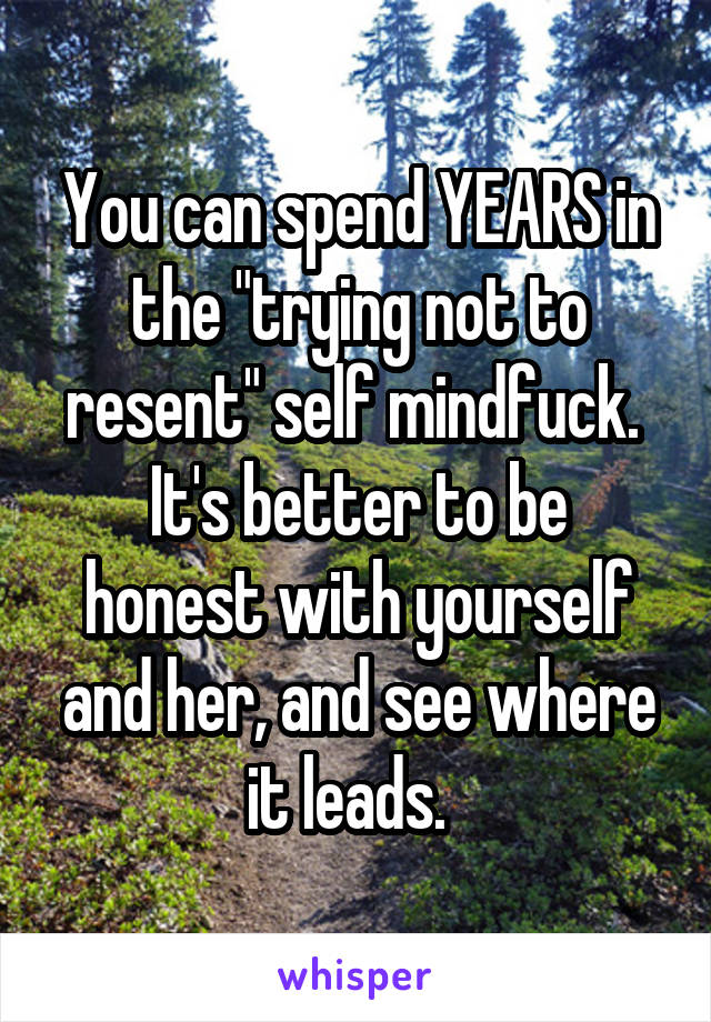 You can spend YEARS in the "trying not to resent" self mindfuck. 
It's better to be honest with yourself and her, and see where it leads.  