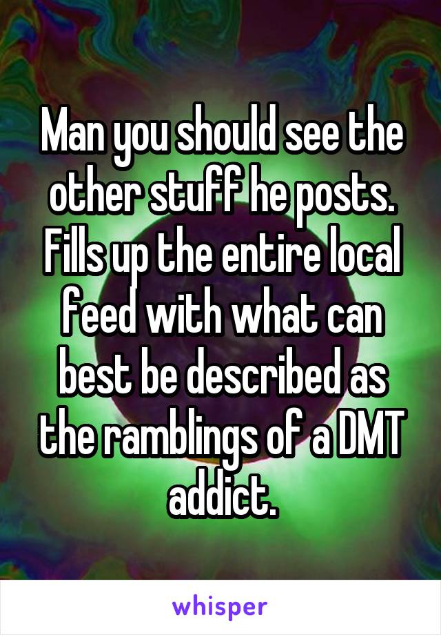 Man you should see the other stuff he posts. Fills up the entire local feed with what can best be described as the ramblings of a DMT addict.