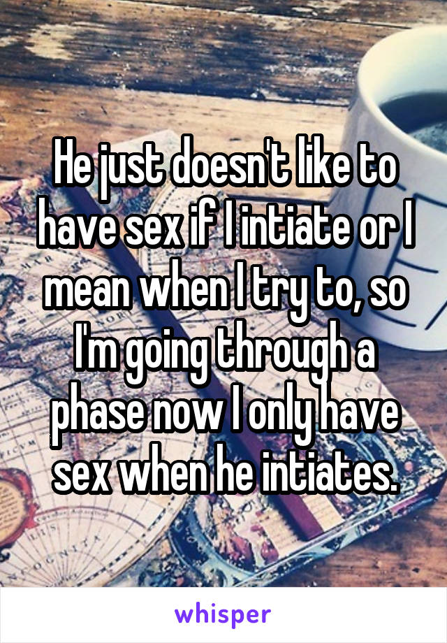 He just doesn't like to have sex if I intiate or I mean when I try to, so I'm going through a phase now I only have sex when he intiates.