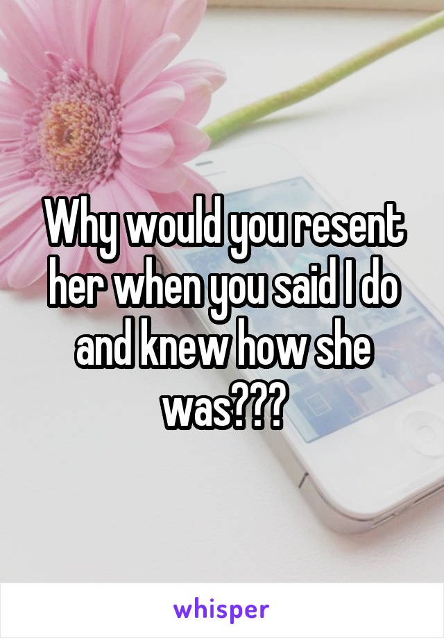 Why would you resent her when you said I do and knew how she was???