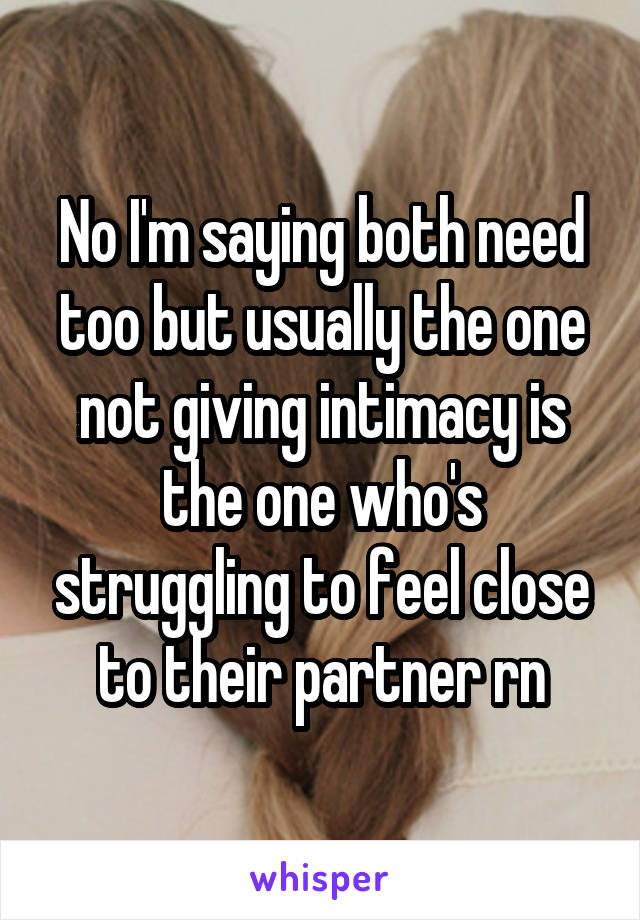 No I'm saying both need too but usually the one not giving intimacy is the one who's struggling to feel close to their partner rn