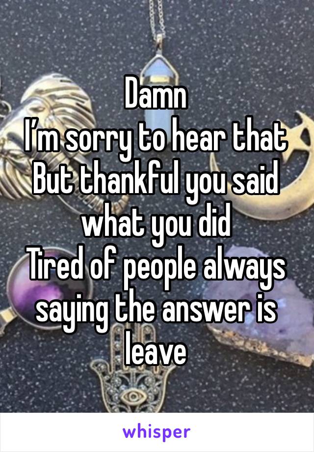 Damn
I’m sorry to hear that
But thankful you said what you did
Tired of people always saying the answer is leave