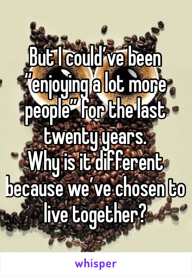 But I could’ve been “enjoying a lot more people” for the last twenty years. 
Why is it different because we’ve chosen to live together?