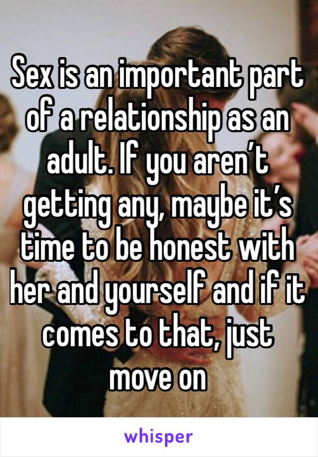 Sex is an important part of a relationship as an adult. If you aren’t getting any, maybe it’s time to be honest with her and yourself and if it comes to that, just move on