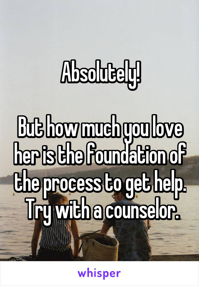 Absolutely!

But how much you love her is the foundation of the process to get help.  Try with a counselor.