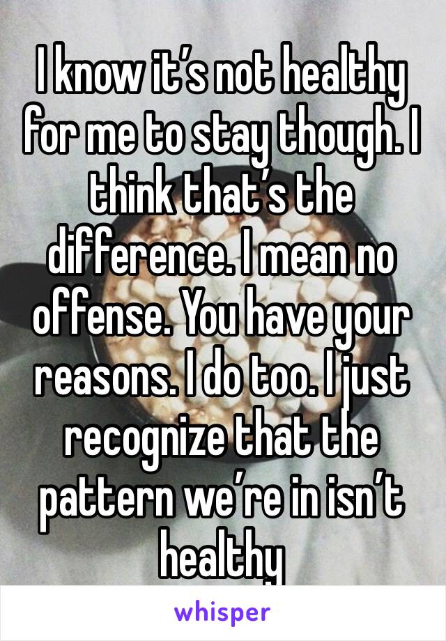 I know it’s not healthy for me to stay though. I think that’s the difference. I mean no offense. You have your reasons. I do too. I just recognize that the pattern we’re in isn’t healthy 