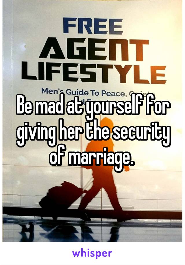 Be mad at yourself for giving her the security of marriage. 