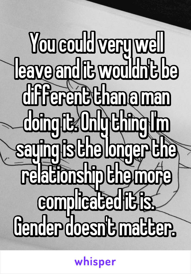 You could very well leave and it wouldn't be different than a man doing it. Only thing I'm saying is the longer the relationship the more complicated it is. Gender doesn't matter. 