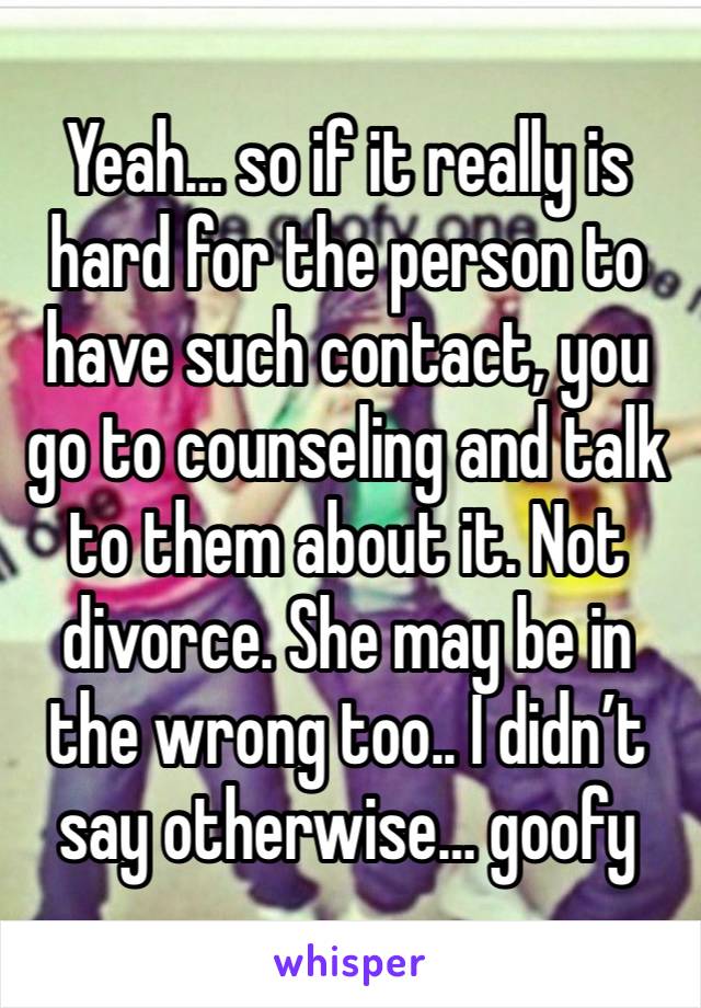 Yeah… so if it really is hard for the person to have such contact, you go to counseling and talk to them about it. Not divorce. She may be in the wrong too.. I didn’t say otherwise… goofy 