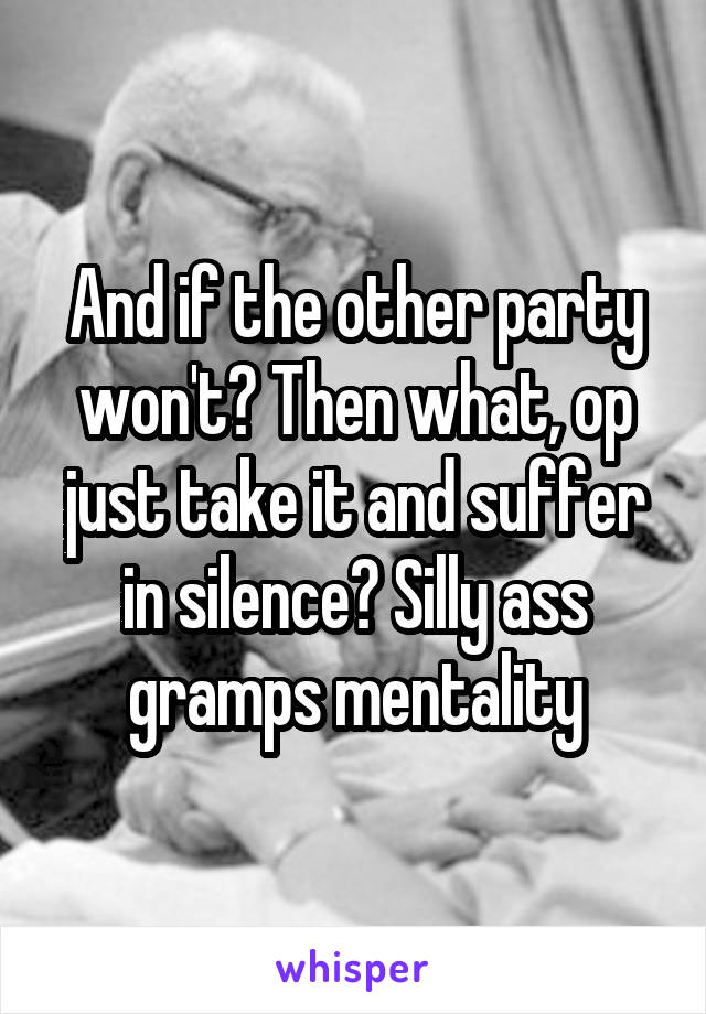 And if the other party won't? Then what, op just take it and suffer in silence? Silly ass gramps mentality