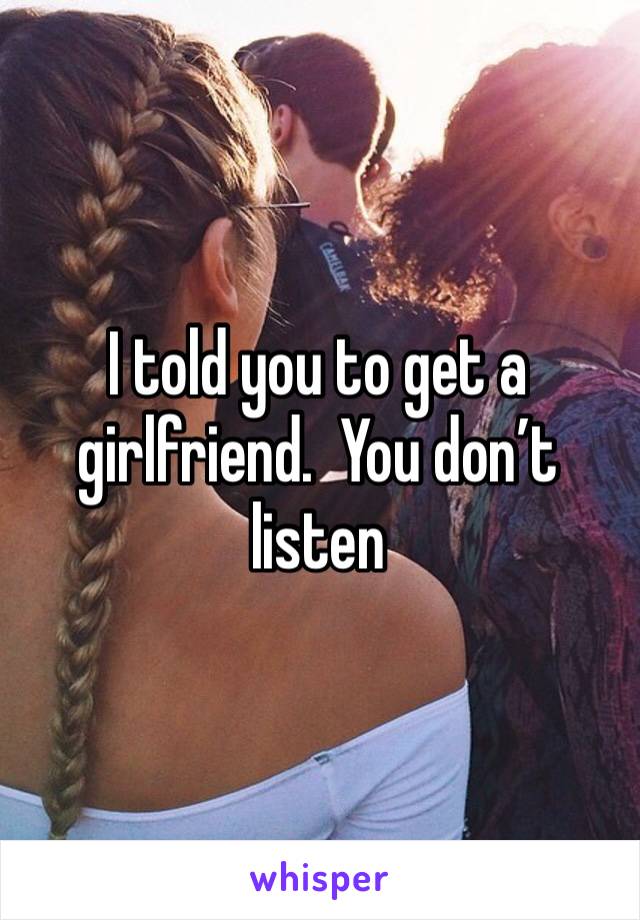 I told you to get a girlfriend.  You don’t listen 