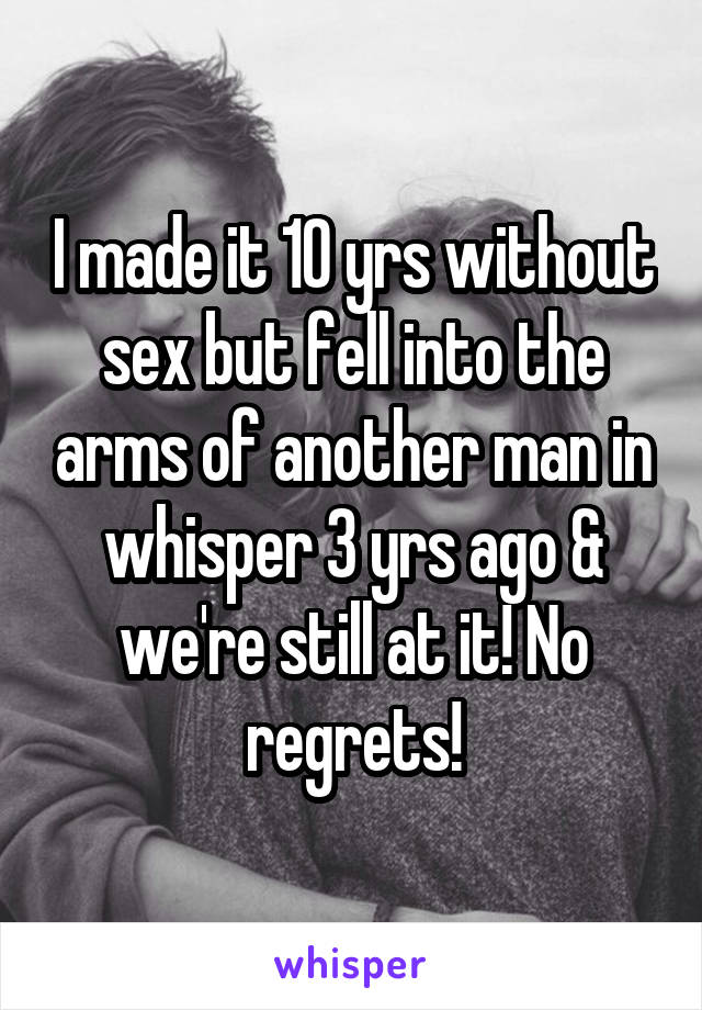 I made it 10 yrs without sex but fell into the arms of another man in whisper 3 yrs ago & we're still at it! No regrets!