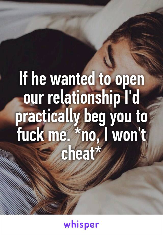 If he wanted to open our relationship I'd practically beg you to fuck me. *no, I won't cheat*