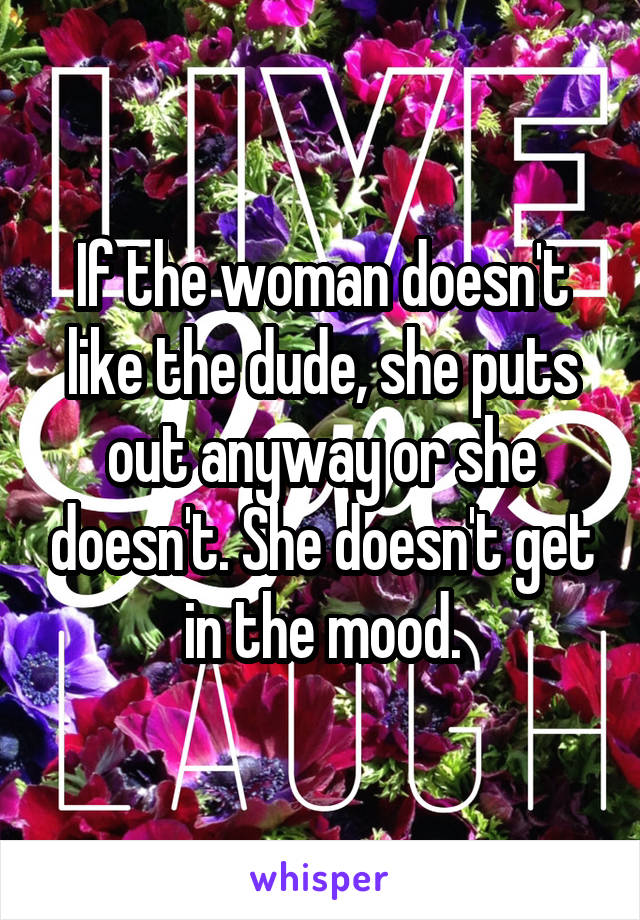 If the woman doesn't like the dude, she puts out anyway or she doesn't. She doesn't get in the mood.