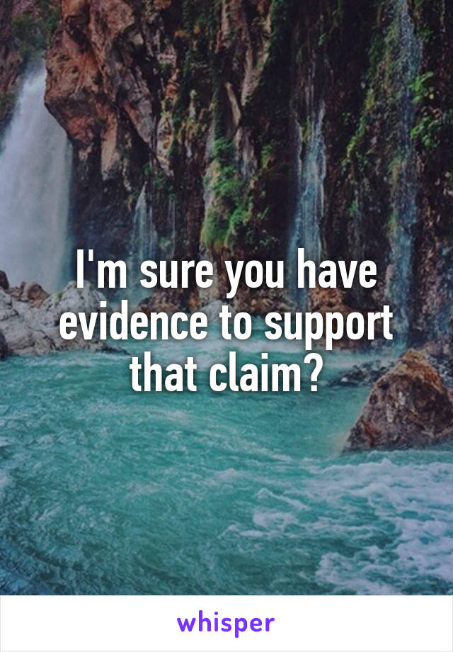 I'm sure you have evidence to support that claim?