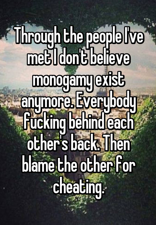 Through the people I've met I don't believe monogamy exist anymore. Everybody fucking behind each other's back. Then blame the other for cheating.