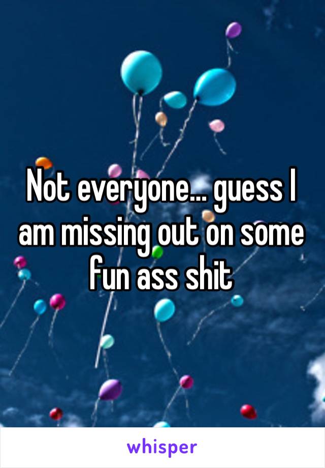 Not everyone… guess I am missing out on some fun ass shit