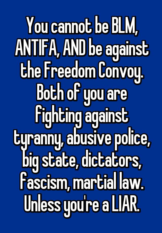 You cannot be BLM, ANTIFA, AND be against the Freedom Convoy.
Both of you are fighting against tyranny, abusive police, big state, dictators, fascism, martial law.
Unless you're a LIAR.