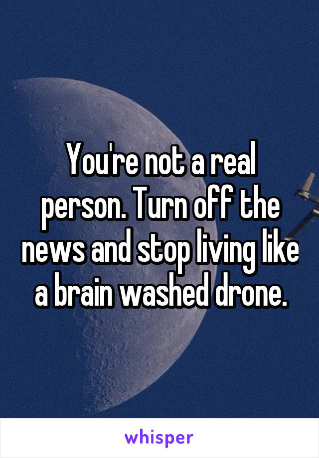 You're not a real person. Turn off the news and stop living like a brain washed drone.