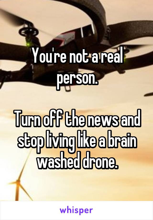 You're not a real person.

Turn off the news and stop living like a brain washed drone.