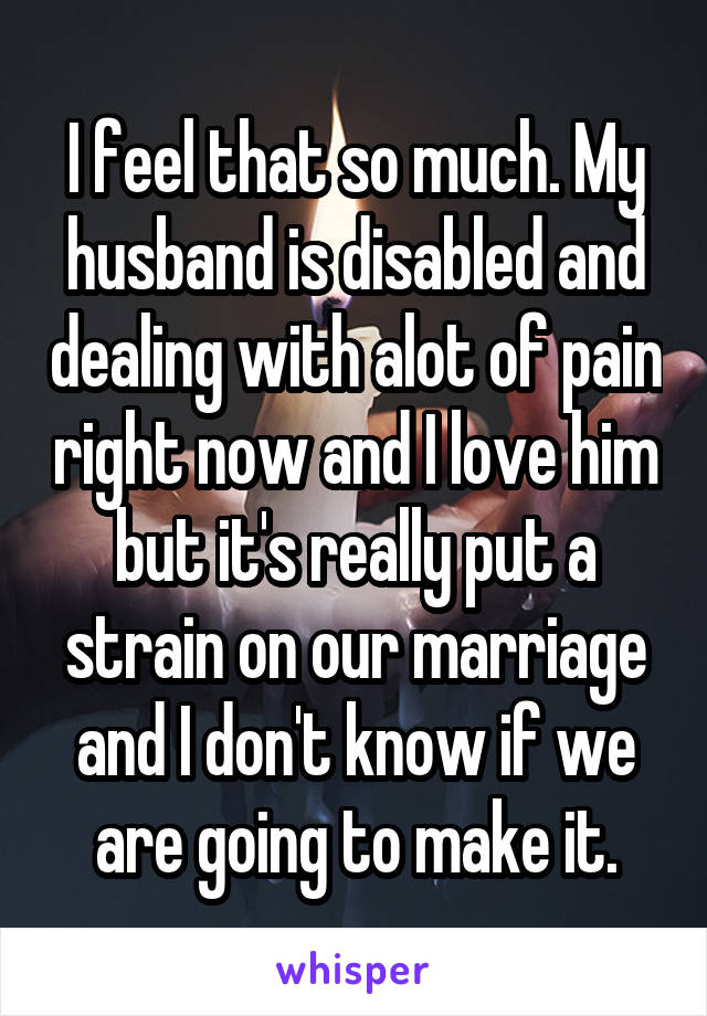 I feel that so much. My husband is disabled and dealing with alot of pain right now and I love him but it's really put a strain on our marriage and I don't know if we are going to make it.