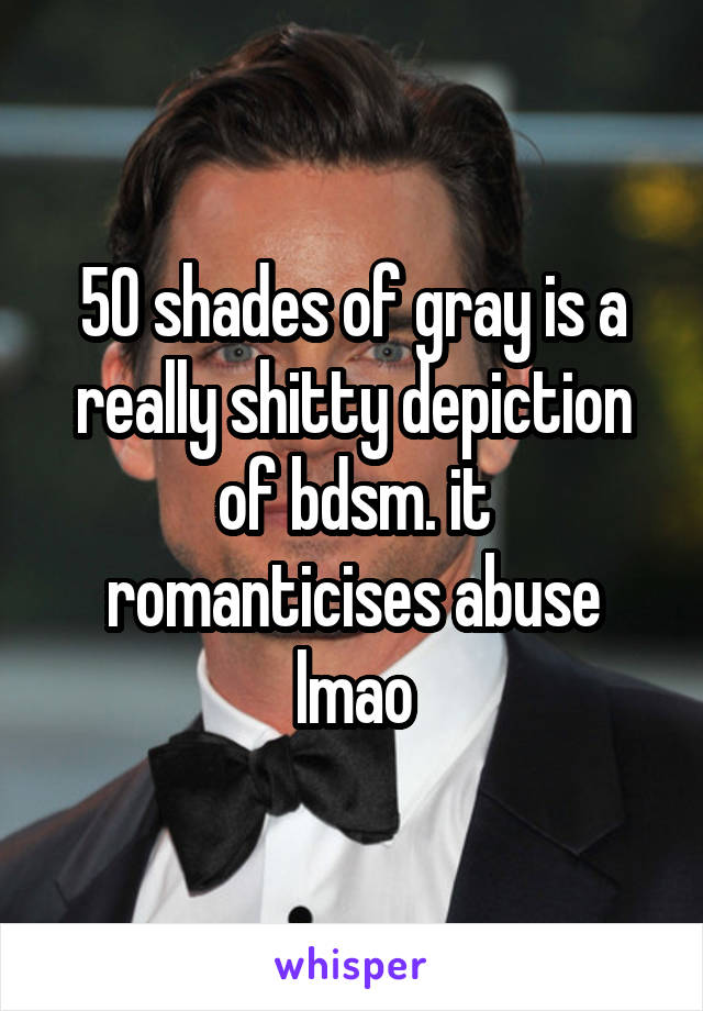 50 shades of gray is a really shitty depiction of bdsm. it romanticises abuse lmao