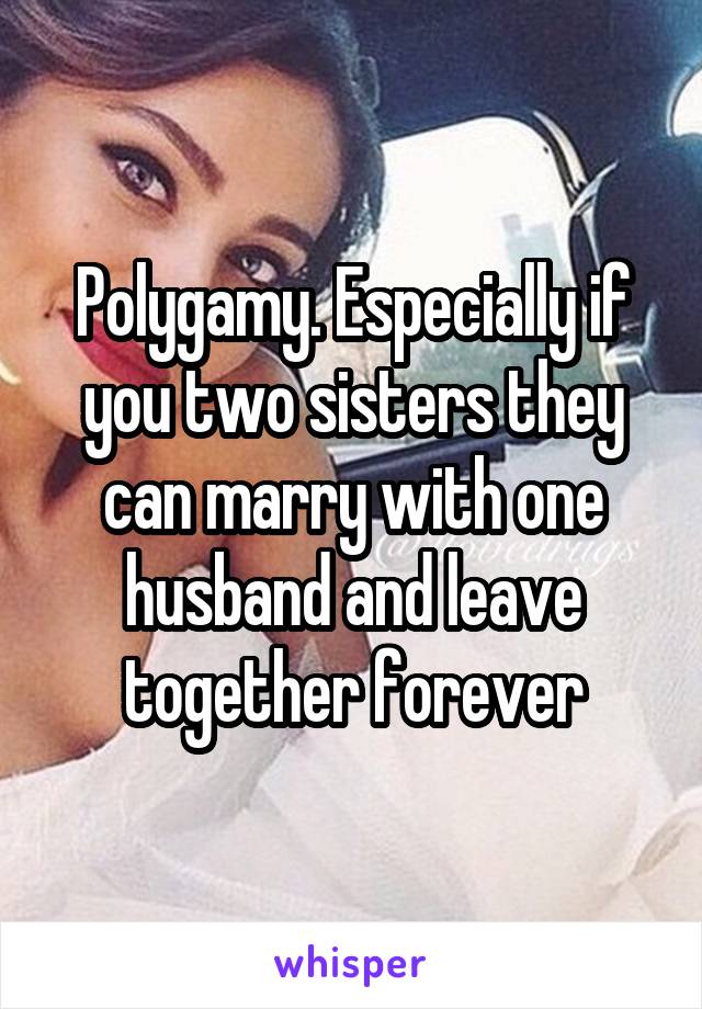 Polygamy. Especially if you two sisters they can marry with one husband and leave together forever