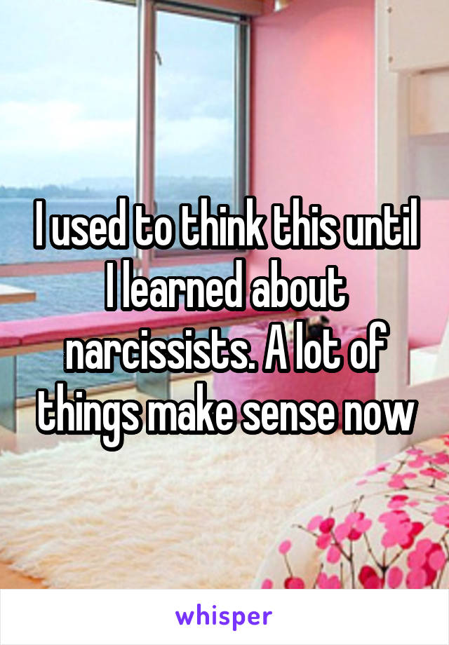 I used to think this until I learned about narcissists. A lot of things make sense now