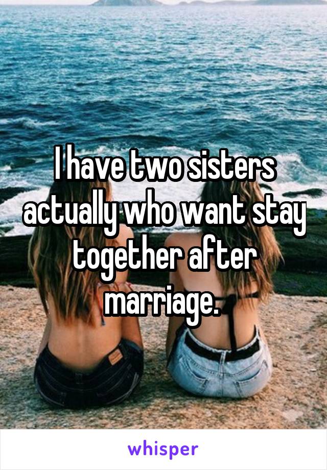 I have two sisters actually who want stay together after marriage. 