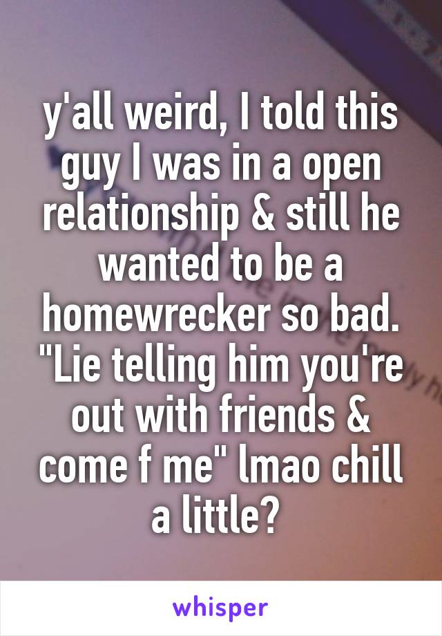 y'all weird, I told this guy I was in a open relationship & still he wanted to be a homewrecker so bad. "Lie telling him you're out with friends & come f me" lmao chill a little? 