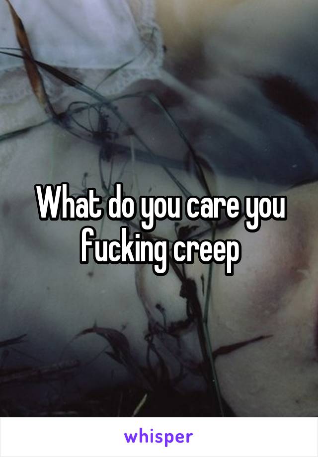 What do you care you fucking creep