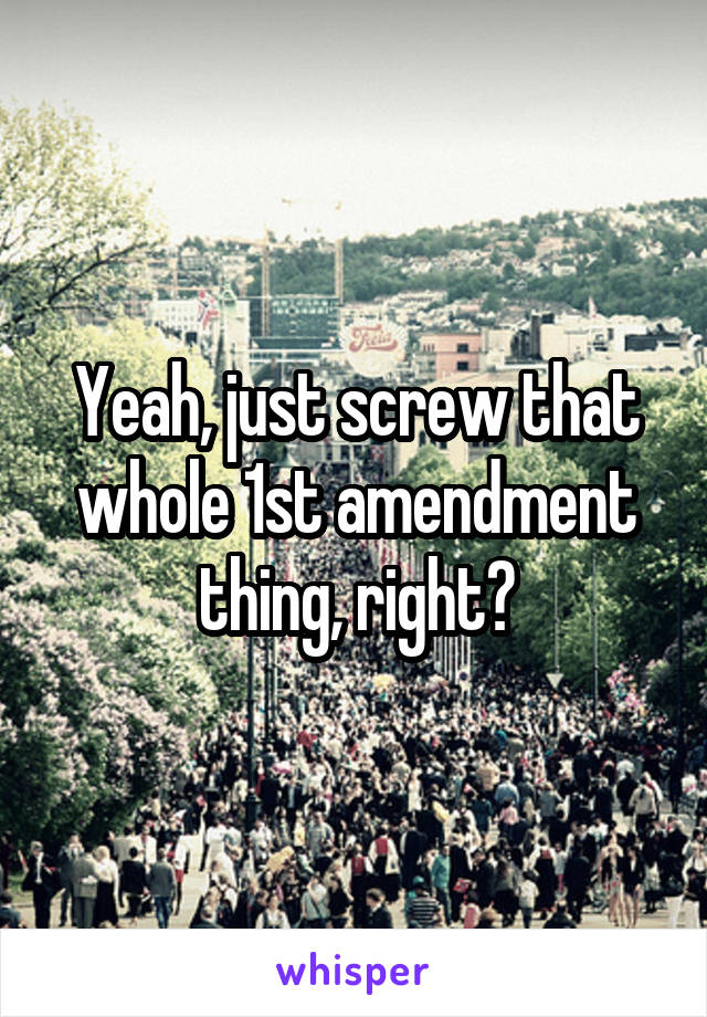 Yeah, just screw that whole 1st amendment thing, right?