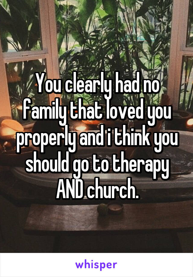 You clearly had no family that loved you properly and i think you should go to therapy AND church.