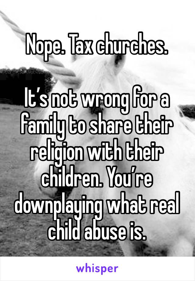 Nope. Tax churches.

It’s not wrong for a family to share their religion with their children. You’re downplaying what real child abuse is.