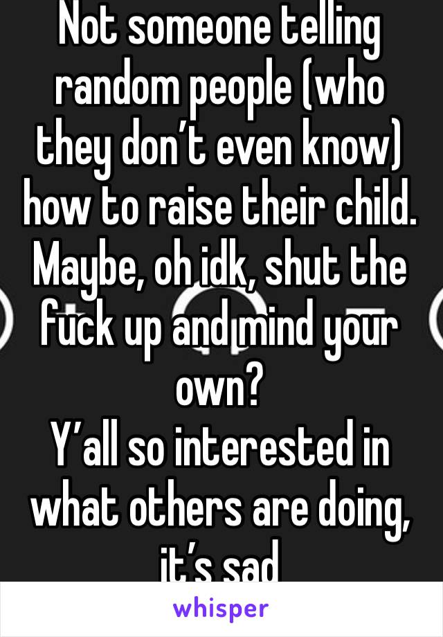 Not someone telling random people (who they don’t even know) how to raise their child. 
Maybe, oh idk, shut the fuck up and mind your own? 
Y’all so interested in what others are doing, it’s sad 