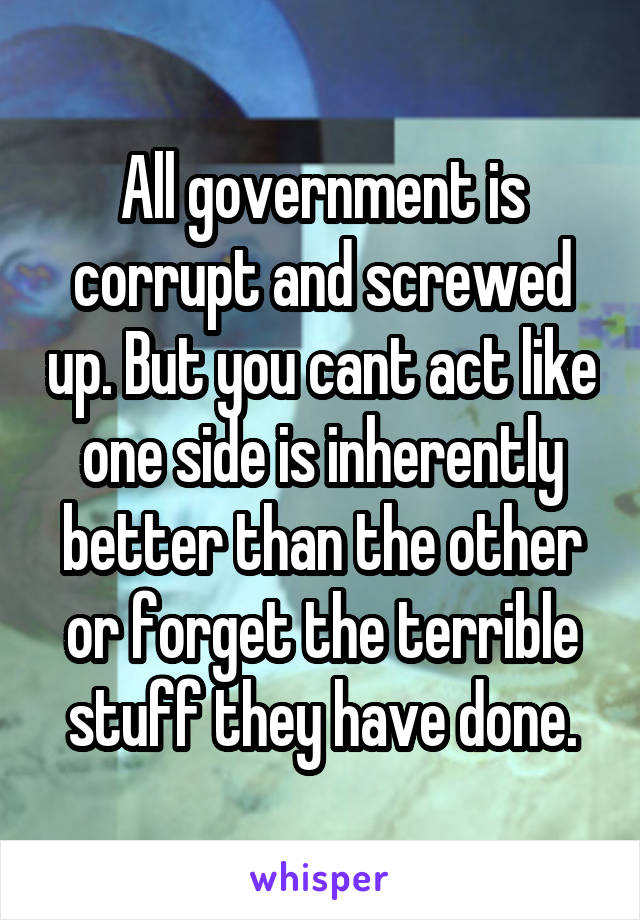 All government is corrupt and screwed up. But you cant act like one side is inherently better than the other or forget the terrible stuff they have done.