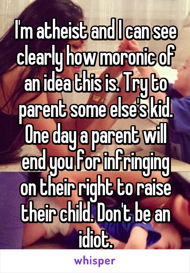 I'm atheist and I can see clearly how moronic of an idea this is. Try to parent some else's kid. One day a parent will end you for infringing on their right to raise their child. Don't be an idiot.