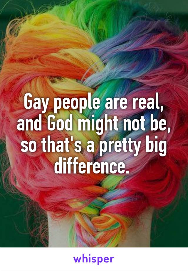 Gay people are real, and God might not be, so that's a pretty big difference. 