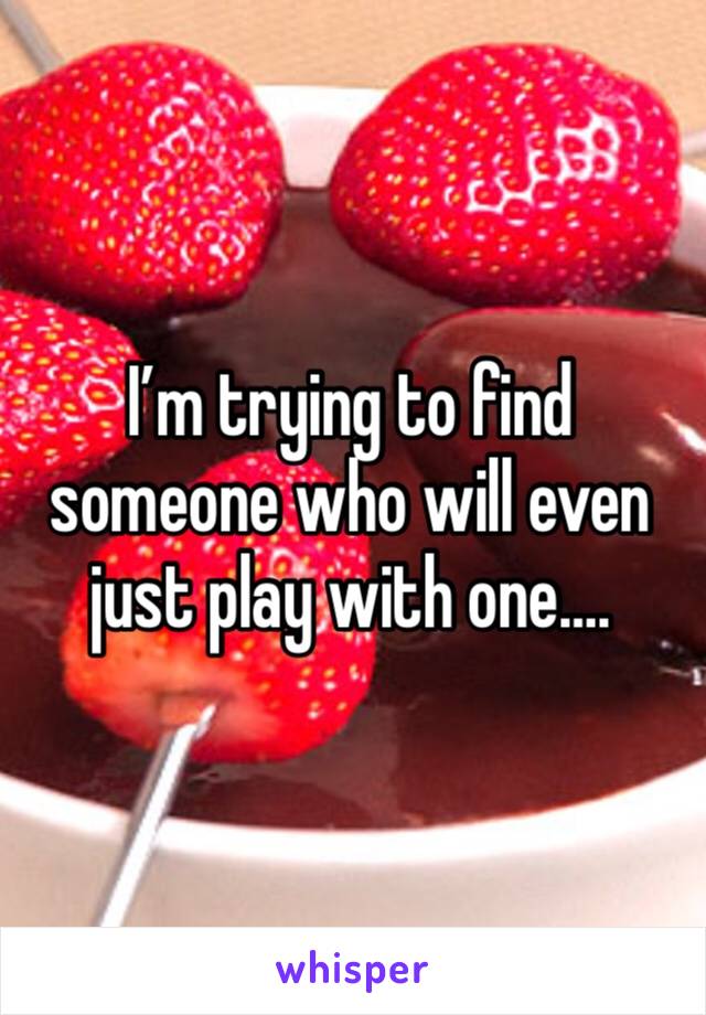 I’m trying to find someone who will even just play with one….