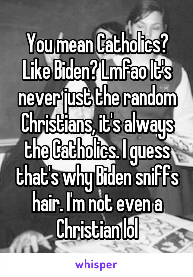 You mean Catholics? Like Biden? Lmfao It's never just the random Christians, it's always the Catholics. I guess that's why Biden sniffs hair. I'm not even a Christian lol